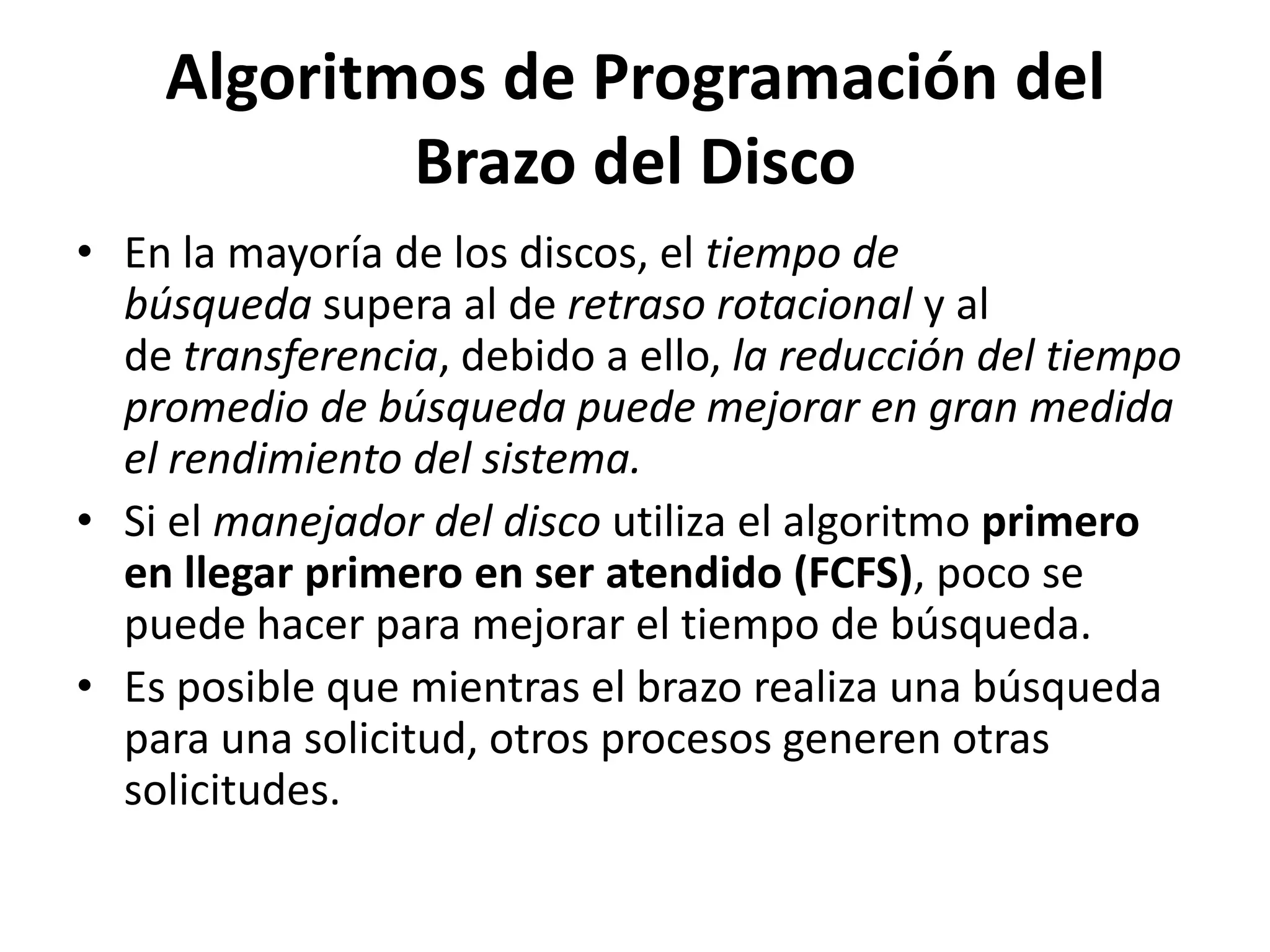 Algoritmos de Programación del
            Brazo del Disco
• En la mayoría de los discos, el tiempo de
  búsqueda supera al de retraso rotacional y al
  de transferencia, debido a ello, la reducción del tiempo
  promedio de búsqueda puede mejorar en gran medida
  el rendimiento del sistema.
• Si el manejador del disco utiliza el algoritmo primero
  en llegar primero en ser atendido (FCFS), poco se
  puede hacer para mejorar el tiempo de búsqueda.
• Es posible que mientras el brazo realiza una búsqueda
  para una solicitud, otros procesos generen otras
  solicitudes.
 