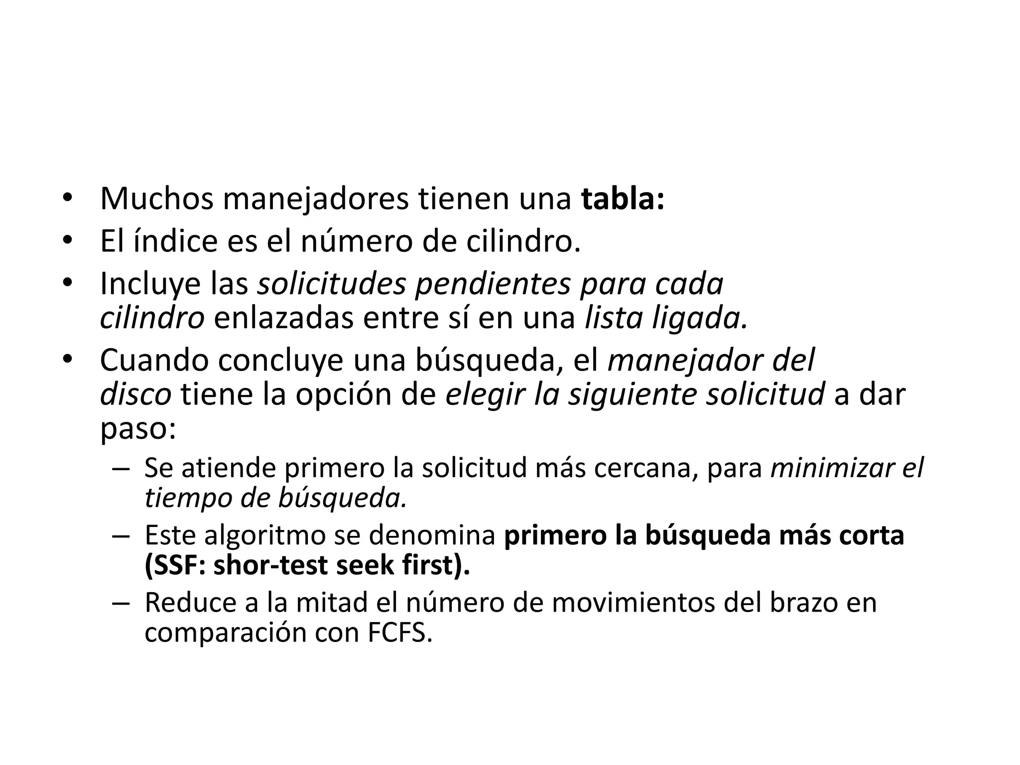 • Muchos manejadores tienen una tabla:
• El índice es el número de cilindro.
• Incluye las solicitudes pendientes para cada
  cilindro enlazadas entre sí en una lista ligada.
• Cuando concluye una búsqueda, el manejador del
  disco tiene la opción de elegir la siguiente solicitud a dar
  paso:
   – Se atiende primero la solicitud más cercana, para minimizar el
     tiempo de búsqueda.
   – Este algoritmo se denomina primero la búsqueda más corta
     (SSF: shor-test seek first).
   – Reduce a la mitad el número de movimientos del brazo en
     comparación con FCFS.
 
