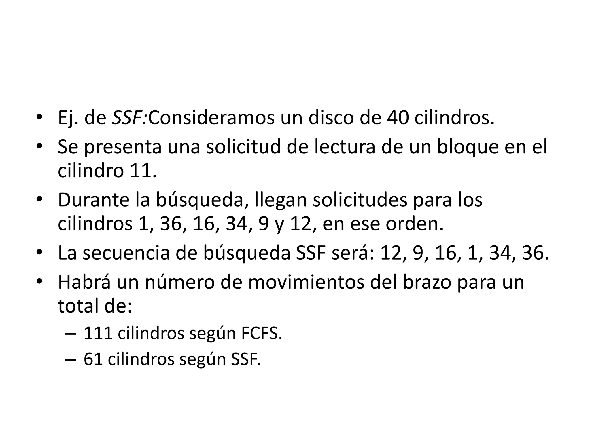 • Ej. de SSF:Consideramos un disco de 40 cilindros.
• Se presenta una solicitud de lectura de un bloque en el
  cilindro 11.
• Durante la búsqueda, llegan solicitudes para los
  cilindros 1, 36, 16, 34, 9 y 12, en ese orden.
• La secuencia de búsqueda SSF será: 12, 9, 16, 1, 34, 36.
• Habrá un número de movimientos del brazo para un
  total de:
   – 111 cilindros según FCFS.
   – 61 cilindros según SSF.
 