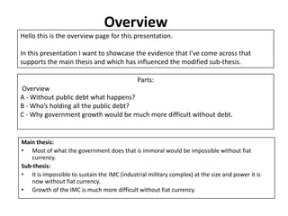 Overview
Hello this is the overview page for this presentation.

In this presentation I want to showcase the evidence that I’ve come across that
supports the main thesis and which has influenced the modified sub-thesis.

                                              Parts:
Overview
A - Without public debt what happens?
B - Who’s holding all the public debt?
C - Why government growth would be much more difficult without debt.


Main thesis:
• Most of what the government does that is immoral would be impossible without fiat
   currency.
Sub-thesis:
• It is impossible to sustain the IMC (industrial military complex) at the size and power it is
   now without fiat currency.
• Growth of the IMC is much more difficult without fiat currency.
 