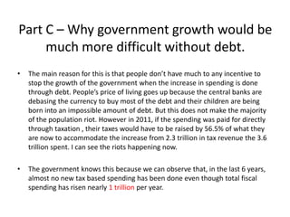 Part C – Why government growth would be
     much more difficult without debt.
•   The main reason for this is that people don’t have much to any incentive to
    stop the growth of the government when the increase in spending is done
    through debt. People’s price of living goes up because the central banks are
    debasing the currency to buy most of the debt and their children are being
    born into an impossible amount of debt. But this does not make the majority
    of the population riot. However in 2011, if the spending was paid for directly
    through taxation , their taxes would have to be raised by 56.5% of what they
    are now to accommodate the increase from 2.3 trillion in tax revenue the 3.6
    trillion spent. I can see the riots happening now.

•   The government knows this because we can observe that, in the last 6 years,
    almost no new tax based spending has been done even though total fiscal
    spending has risen nearly 1 trillion per year.
 
