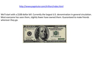 http://www.pagetutor.com/trillion/index.html


We'll start with a $100 dollar bill. Currently the largest U.S. denomination in general circulation.
Most everyone has seen them, slightly fewer have owned them. Guaranteed to make friends
wherever they go.
 