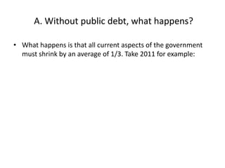 A. Without public debt, what happens?

• What happens is that all current aspects of the government
  must shrink by an average of 1/3. Take 2011 for example:
 