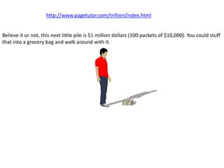 http://www.pagetutor.com/trillion/index.html


Believe it or not, this next little pile is $1 million dollars (100 packets of $10,000). You could stuff
that into a grocery bag and walk around with it.
 