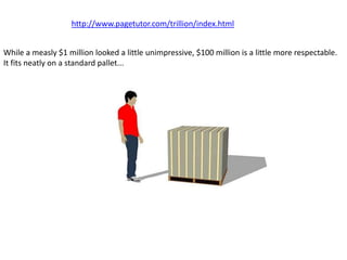 http://www.pagetutor.com/trillion/index.html


While a measly $1 million looked a little unimpressive, $100 million is a little more respectable.
It fits neatly on a standard pallet...
 