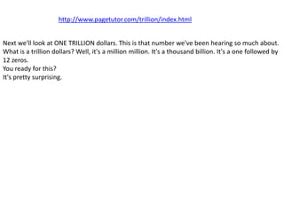 http://www.pagetutor.com/trillion/index.html


Next we'll look at ONE TRILLION dollars. This is that number we've been hearing so much about.
What is a trillion dollars? Well, it's a million million. It's a thousand billion. It's a one followed by
12 zeros.
You ready for this?
It's pretty surprising.
 