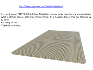 http://www.pagetutor.com/trillion/index.html


Next we'll look at ONE TRILLION dollars. This is that number we've been hearing so much about.
What is a trillion dollars? Well, it's a million million. It's a thousand billion. It's a one followed by
12 zeros.
You ready for this?
It's pretty surprising.
 