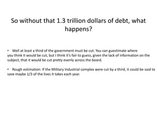 So without that 1.3 trillion dollars of debt, what
                     happens?

• Well at least a third of the government must be cut. You can guestimate where
you think it would be cut, but I think it’s fair to guess, given the lack of information on the
subject, that it would be cut pretty evenly across the board.

• Rough estimation: If the Military Industrial complex were cut by a third, it could be said to
save maybe 1/3 of the lives it takes each year.
 