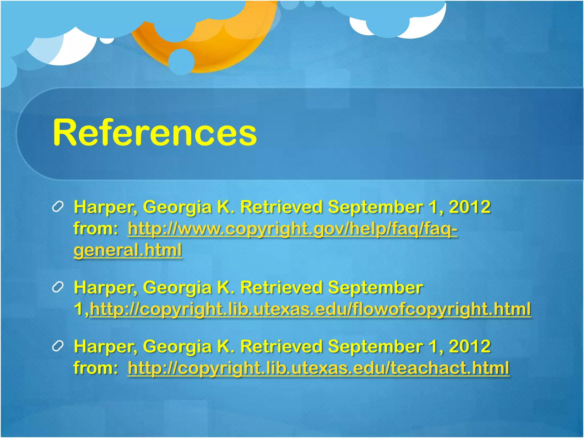 References
 Harper, Georgia K. Retrieved September 1, 2012
 from: http://www.copyright.gov/help/faq/faq-
 general.html

 Harper, Georgia K. Retrieved September
 1,http://copyright.lib.utexas.edu/flowofcopyright.html

 Harper, Georgia K. Retrieved September 1, 2012
 from: http://copyright.lib.utexas.edu/teachact.html
 