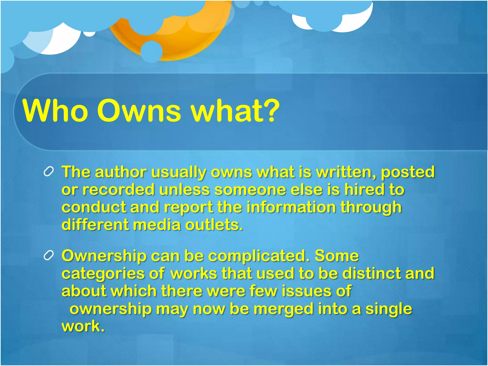 Who Owns what?
  The author usually owns what is written, posted
  or recorded unless someone else is hired to
  conduct and report the information through
  different media outlets.
  Ownership can be complicated. Some
  categories of works that used to be distinct and
  about which there were few issues of
   ownership may now be merged into a single
  work.
 