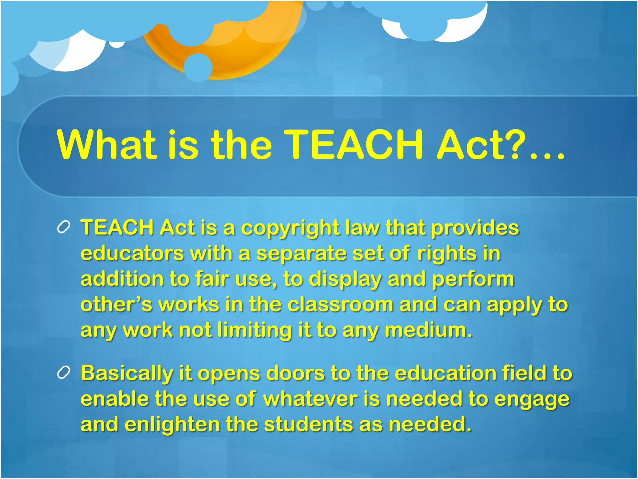 What is the TEACH Act?…
 TEACH Act is a copyright law that provides
 educators with a separate set of rights in
 addition to fair use, to display and perform
 other’s works in the classroom and can apply to
 any work not limiting it to any medium.

 Basically it opens doors to the education field to
 enable the use of whatever is needed to engage
 and enlighten the students as needed.
 