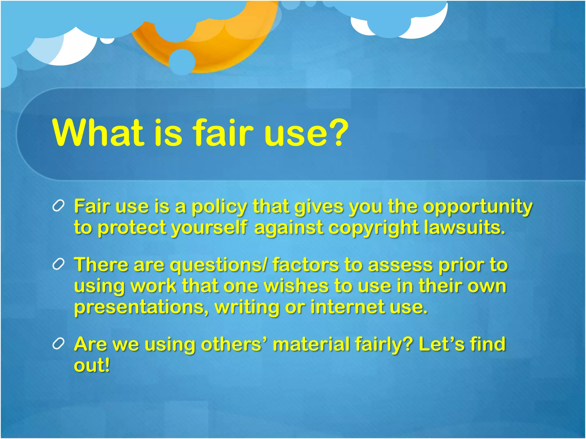 What is fair use?
 Fair use is a policy that gives you the opportunity
 to protect yourself against copyright lawsuits.
 There are questions/ factors to assess prior to
 using work that one wishes to use in their own
 presentations, writing or internet use.
 Are we using others’ material fairly? Let’s find
 out!
 