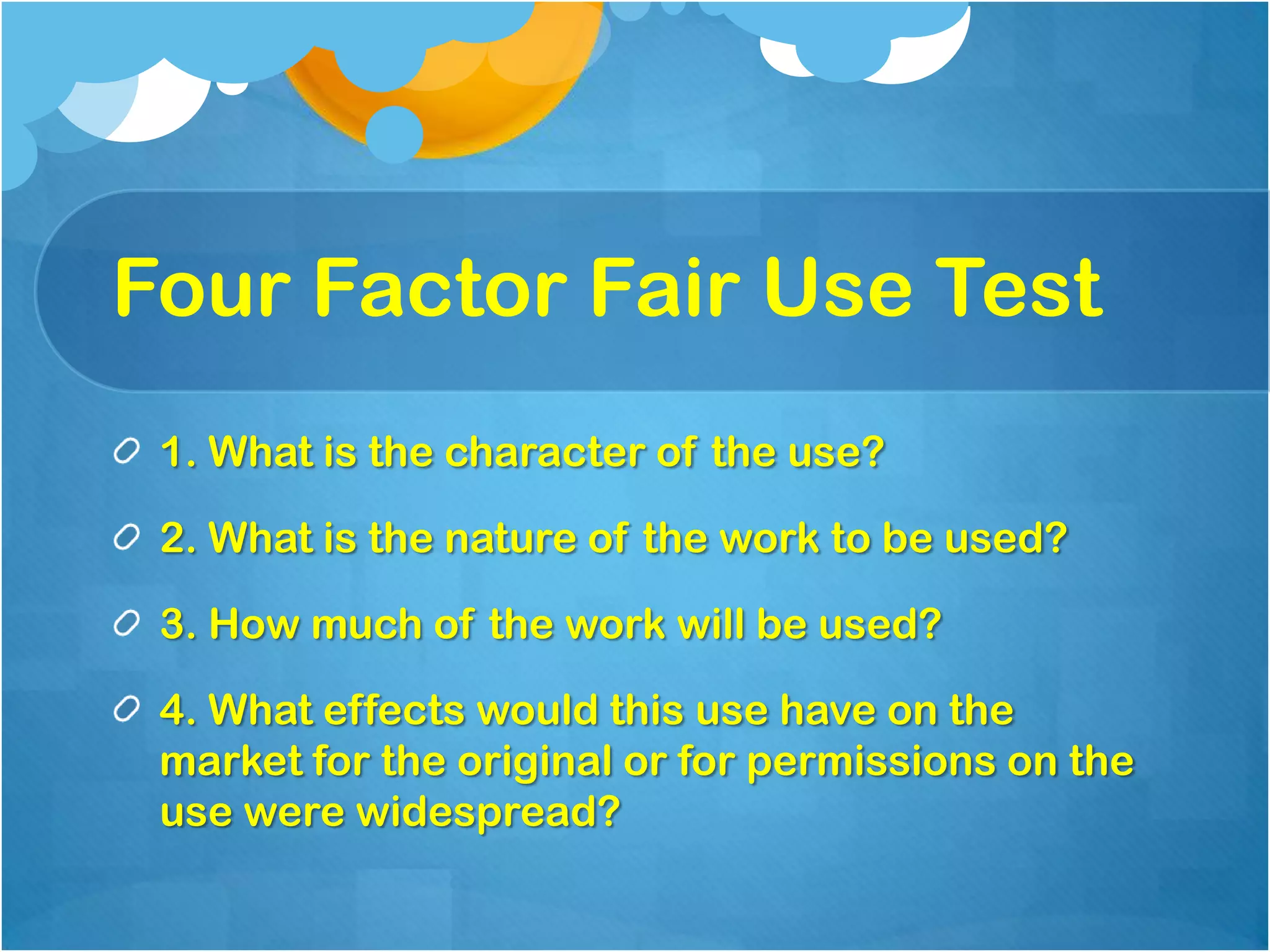 Four Factor Fair Use Test
 1. What is the character of the use?

 2. What is the nature of the work to be used?

 3. How much of the work will be used?

 4. What effects would this use have on the
 market for the original or for permissions on the
 use were widespread?
 