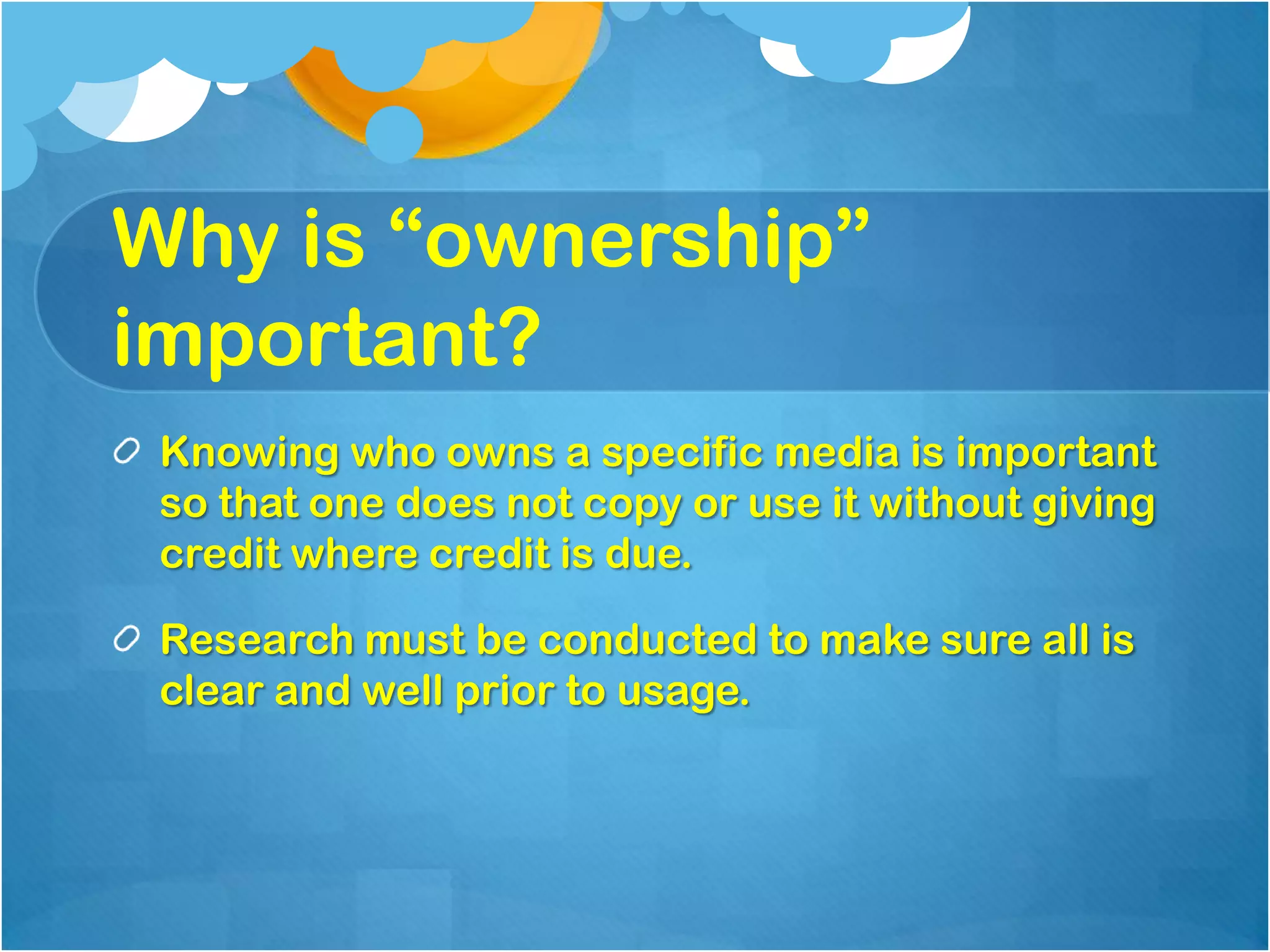 Why is “ownership”
important?
 Knowing who owns a specific media is important
 so that one does not copy or use it without giving
 credit where credit is due.

 Research must be conducted to make sure all is
 clear and well prior to usage.
 