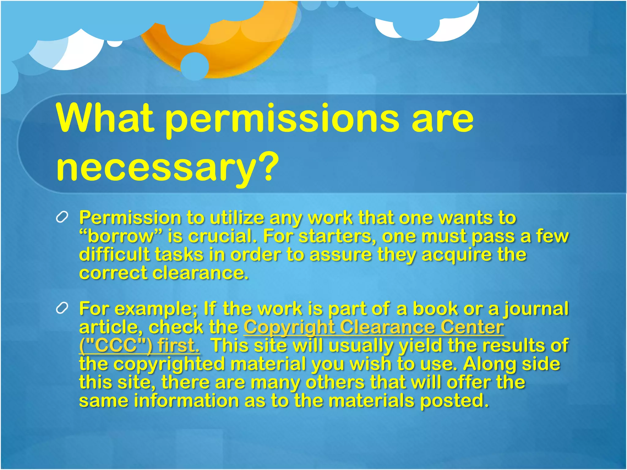 What permissions are
necessary?
 Permission to utilize any work that one wants to
 “borrow” is crucial. For starters, one must pass a few
 difficult tasks in order to assure they acquire the
 correct clearance.
 For example; If the work is part of a book or a journal
 article, check the Copyright Clearance Center
 ("CCC") first. This site will usually yield the results of
 the copyrighted material you wish to use. Along side
 this site, there are many others that will offer the
 same information as to the materials posted.
 