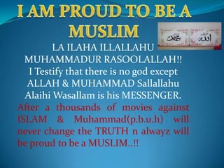 LA ILAHA ILLALLAHU
  MUHAMMADUR RASOOLALLAH!!
   I Testify that there is no god except
  ALLAH & MUHAMMAD Sallallahu
  Alaihi Wasallam is his MESSENGER.
After a thousands of movies against
ISLAM & Muhammad(p.b.u.h) will
never change the TRUTH n alwayz will
be proud to be a MUSLIM..!!
 