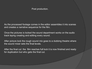Post production.




As the processed footage comes in the editor assembles it into scenes
and creates a narrative sequence for the film.

Once the pictures is locked the sound department works on the audio
track laying creating and editing every sound.

After picture lock the rough sound mix goes to a dubbing theatre where
the sound mixer sets the final levels.

After the final cut the film reaches full lock it is now finished and ready
for duplication but who gets the final cut.
 