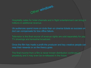 Hospitality sales for hotel channels and in flight entertainment can bring in
millions in additional revenue.

Uk audiences spend more on dvds than on cinema tickets so success on
dvd can compensate for box office failure.

Television is the final source of revenue rights are sold separately for pay
TV showings and terrestrial broadcast.

Once the film has made a profit the producer and key creative people can
reap their rewards or so the theory goes.

The final income from a film is never known distribution continues in
perpetuity and it may even be re-released in the future.
 