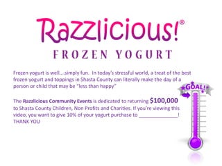 Frozen yogurt is well….simply fun. In today’s stressful world, a treat of the best
frozen yogurt and toppings in Shasta County can literally make the day of a
person or child that may be “less than happy”

The Razzlicious Community Events is dedicated to returning $100,000
to Shasta County Children, Non Profits and Charities. If you’re viewing this
video, you want to give 10% of your yogurt purchase to ______________!
THANK YOU
 