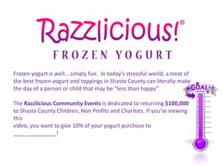 Frozen yogurt is well….simply fun. In today’s stressful world, a treat of
the best frozen yogurt and toppings in Shasta County can literally make
the day of a person or child that may be “less than happy”

The Razzlicious Community Events is dedicated to returning $100,000
to Shasta County Children, Non Profits and Charities. If you’re viewing
this
video, you want to give 10% of your yogurt purchase to
______________!
 