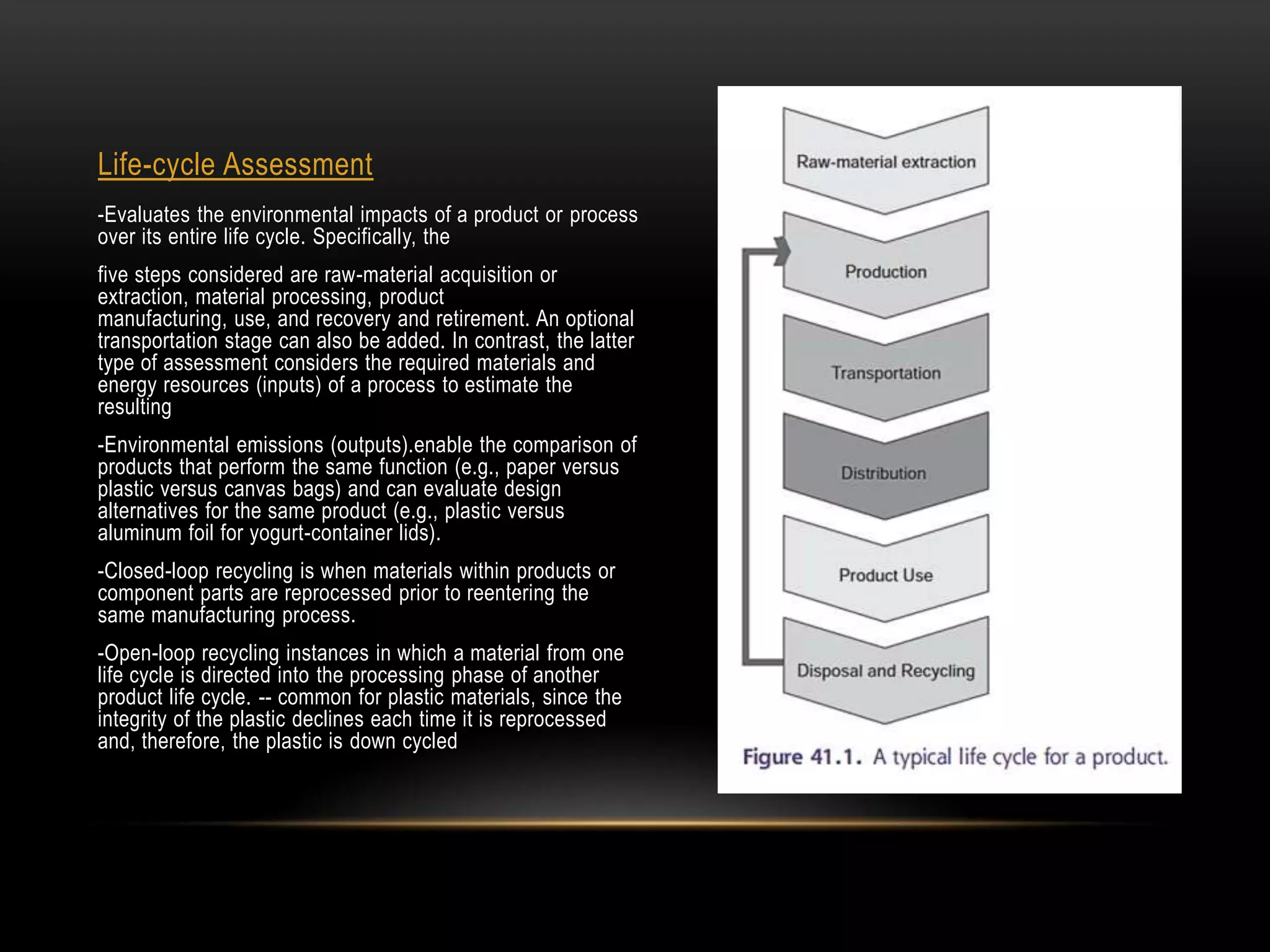 Life-cycle Assessment
-Evaluates the environmental impacts of a product or process
over its entire life cycle. Specifically, the
five steps considered are raw-material acquisition or
extraction, material processing, product
manufacturing, use, and recovery and retirement. An optional
transportation stage can also be added. In contrast, the latter
type of assessment considers the required materials and
energy resources (inputs) of a process to estimate the
resulting
-Environmental emissions (outputs).enable the comparison of
products that perform the same function (e.g., paper versus
plastic versus canvas bags) and can evaluate design
alternatives for the same product (e.g., plastic versus
aluminum foil for yogurt-container lids).
-Closed-loop recycling is when materials within products or
component parts are reprocessed prior to reentering the
same manufacturing process.
-Open-loop recycling instances in which a material from one
life cycle is directed into the processing phase of another
product life cycle. -- common for plastic materials, since the
integrity of the plastic declines each time it is reprocessed
and, therefore, the plastic is down cycled
 