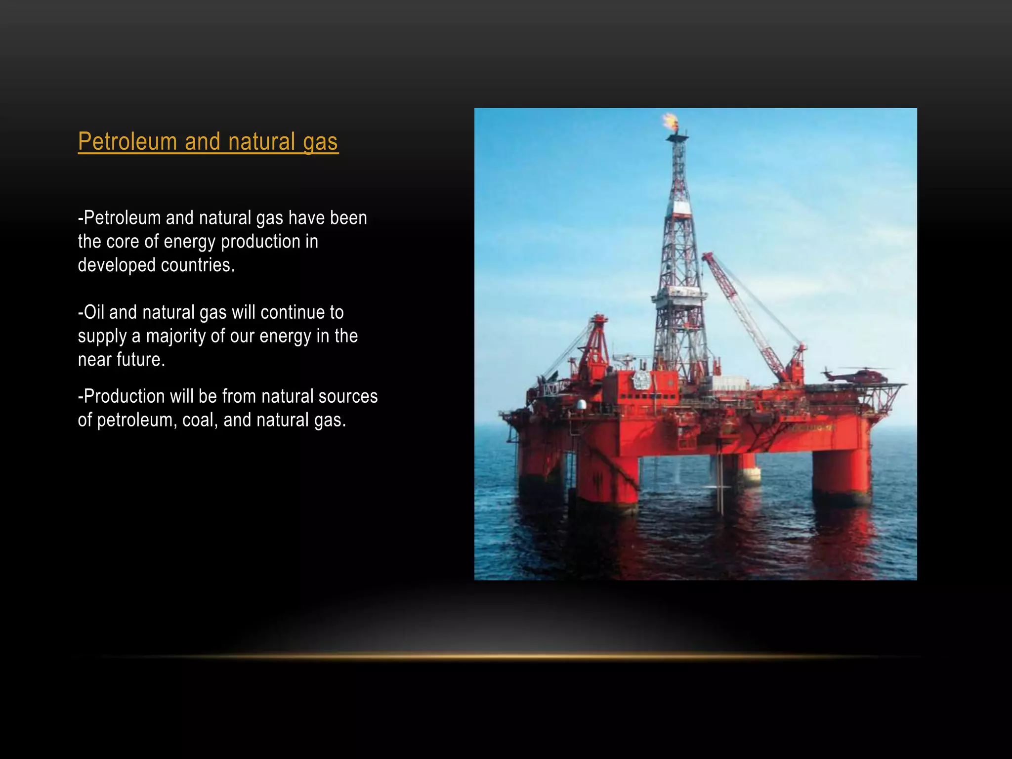 Petroleum and natural gas

-Petroleum and natural gas have been
the core of energy production in
developed countries.

-Oil and natural gas will continue to
supply a majority of our energy in the
near future.
-Production will be from natural sources
of petroleum, coal, and natural gas.
 