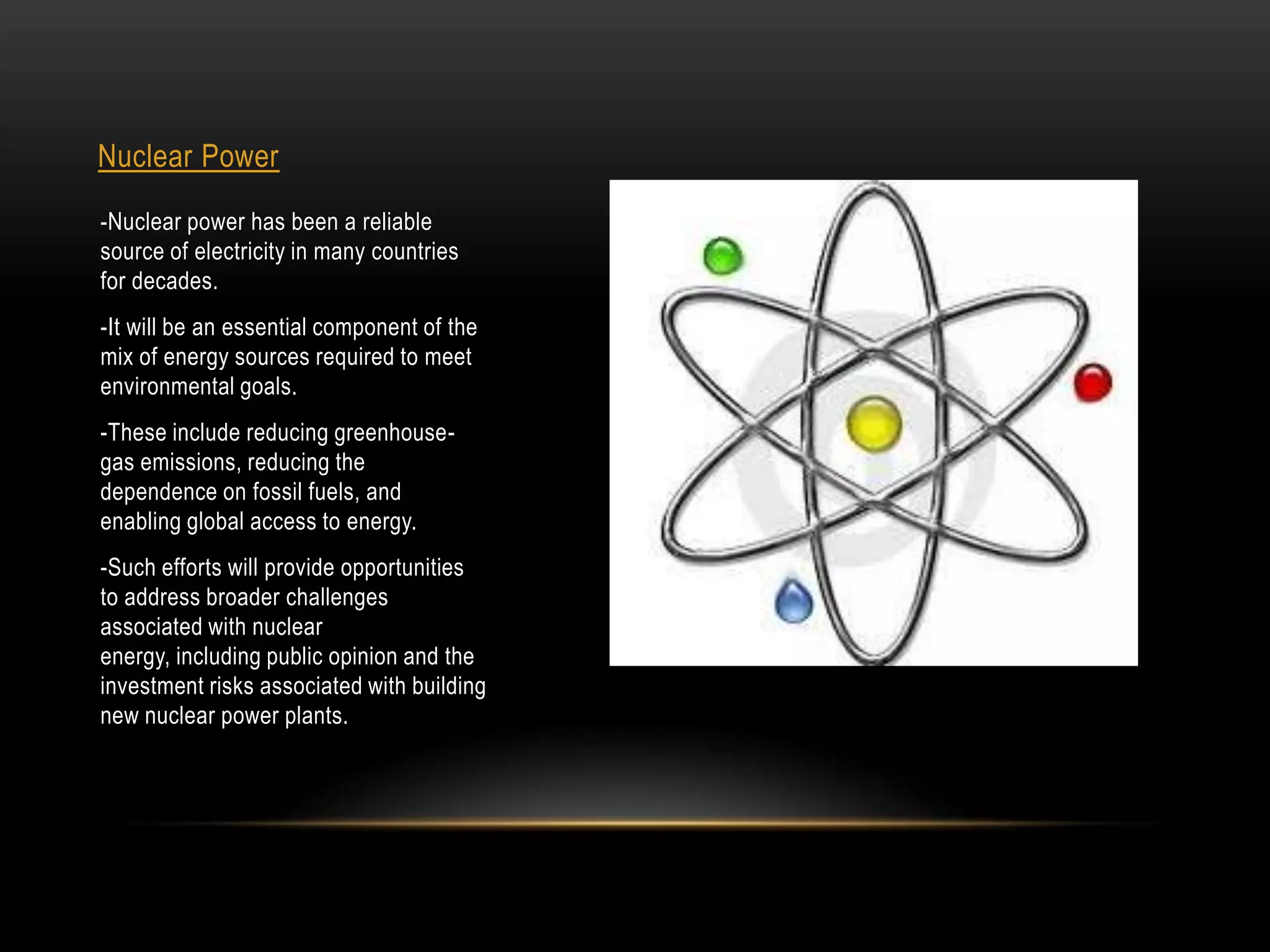 Nuclear Power
-Nuclear power has been a reliable
source of electricity in many countries
for decades.
-It will be an essential component of the
mix of energy sources required to meet
environmental goals.
-These include reducing greenhouse-
gas emissions, reducing the
dependence on fossil fuels, and
enabling global access to energy.
-Such efforts will provide opportunities
to address broader challenges
associated with nuclear
energy, including public opinion and the
investment risks associated with building
new nuclear power plants.
 