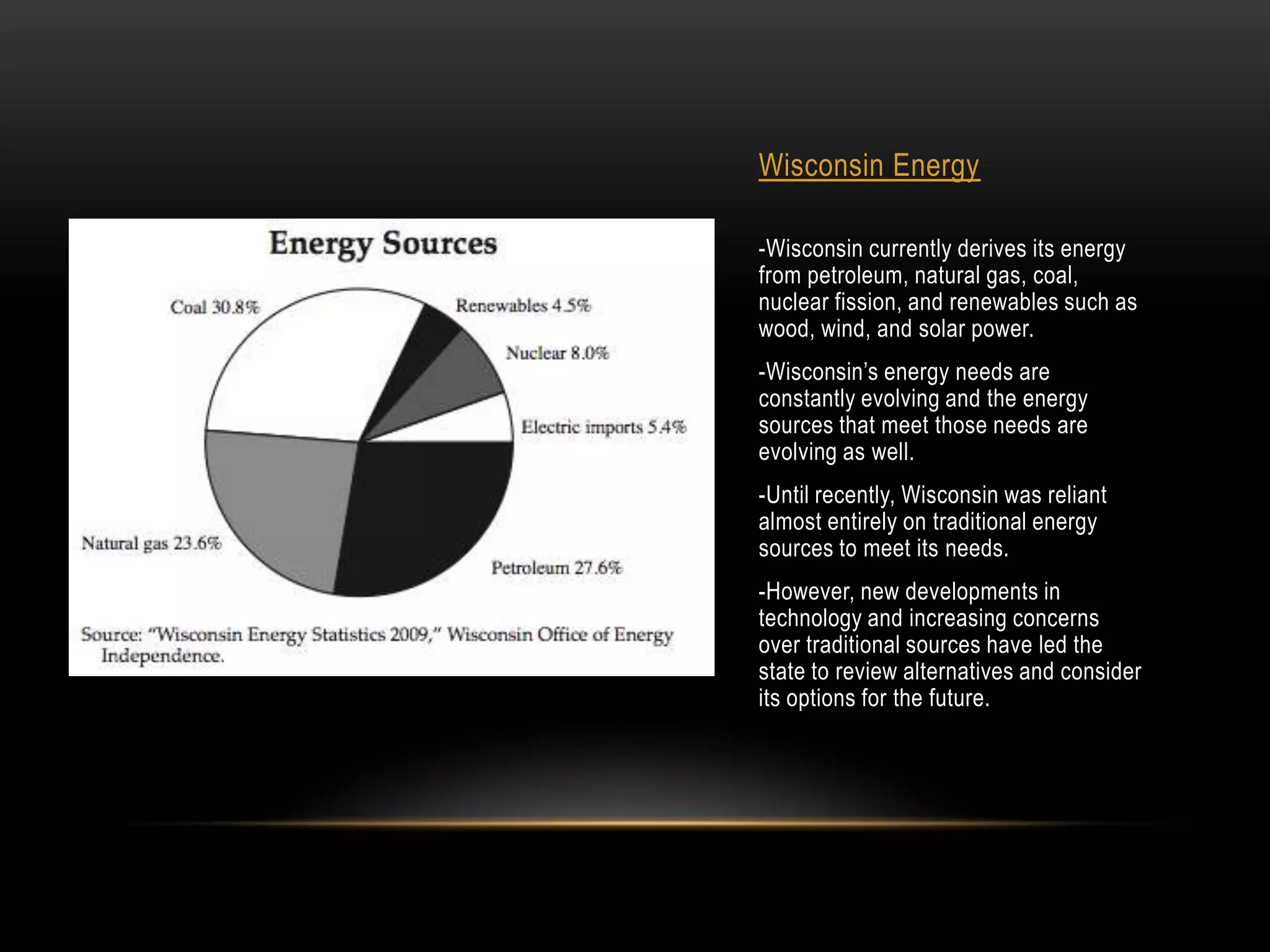 Wisconsin Energy

-Wisconsin currently derives its energy
from petroleum, natural gas, coal,
nuclear fission, and renewables such as
wood, wind, and solar power.
-Wisconsin’s energy needs are
constantly evolving and the energy
sources that meet those needs are
evolving as well.
-Until recently, Wisconsin was reliant
almost entirely on traditional energy
sources to meet its needs.
-However, new developments in
technology and increasing concerns
over traditional sources have led the
state to review alternatives and consider
its options for the future.
 