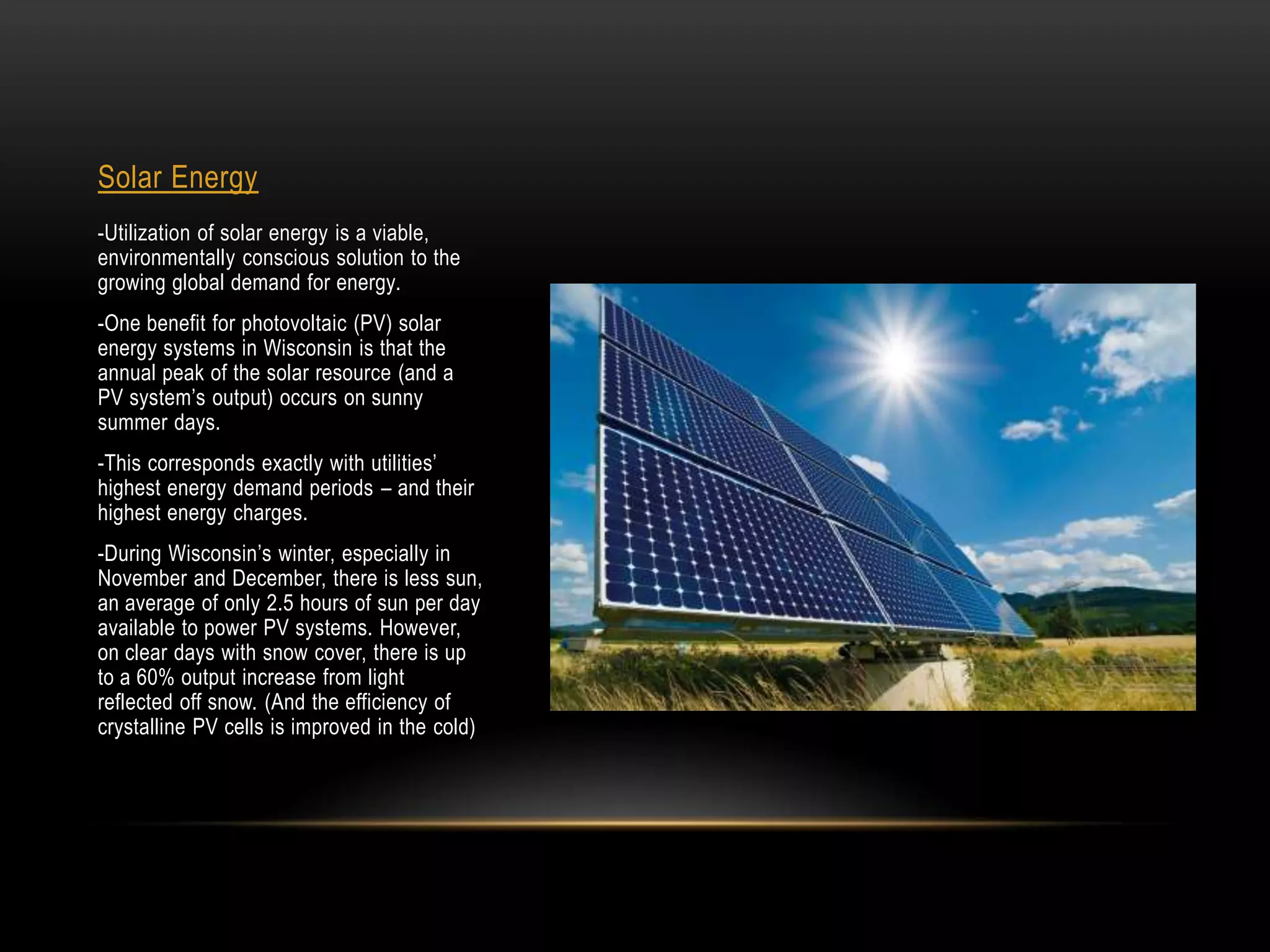 Solar Energy
-Utilization of solar energy is a viable,
environmentally conscious solution to the
growing global demand for energy.
-One benefit for photovoltaic (PV) solar
energy systems in Wisconsin is that the
annual peak of the solar resource (and a
PV system’s output) occurs on sunny
summer days.
-This corresponds exactly with utilities’
highest energy demand periods – and their
highest energy charges.
-During Wisconsin’s winter, especially in
November and December, there is less sun,
an average of only 2.5 hours of sun per day
available to power PV systems. However,
on clear days with snow cover, there is up
to a 60% output increase from light
reflected off snow. (And the efficiency of
crystalline PV cells is improved in the cold)
 