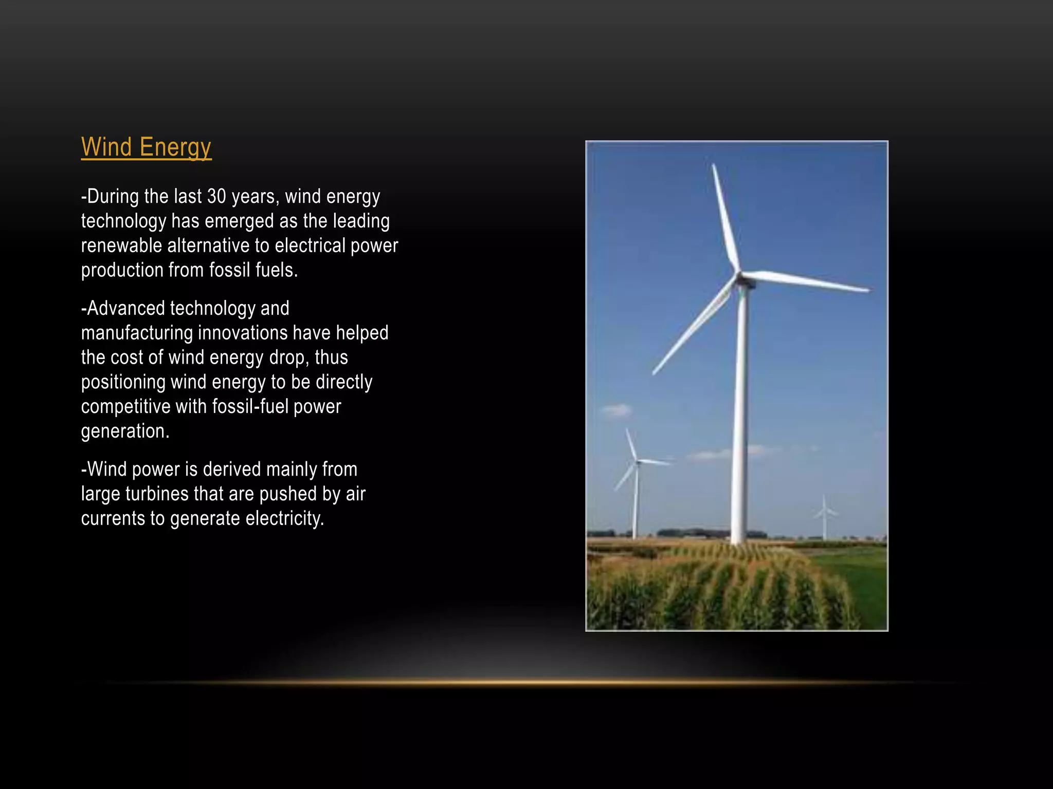 Wind Energy
-During the last 30 years, wind energy
technology has emerged as the leading
renewable alternative to electrical power
production from fossil fuels.
-Advanced technology and
manufacturing innovations have helped
the cost of wind energy drop, thus
positioning wind energy to be directly
competitive with fossil-fuel power
generation.
-Wind power is derived mainly from
large turbines that are pushed by air
currents to generate electricity.
 