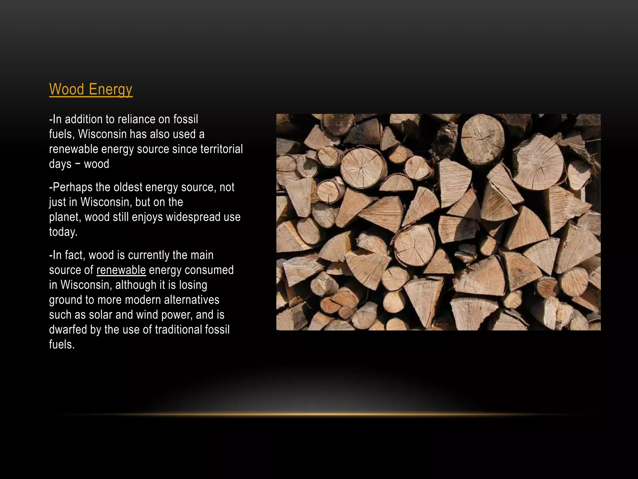 Wood Energy
-In addition to reliance on fossil
fuels, Wisconsin has also used a
renewable energy source since territorial
days − wood
-Perhaps the oldest energy source, not
just in Wisconsin, but on the
planet, wood still enjoys widespread use
today.
-In fact, wood is currently the main
source of renewable energy consumed
in Wisconsin, although it is losing
ground to more modern alternatives
such as solar and wind power, and is
dwarfed by the use of traditional fossil
fuels.
 