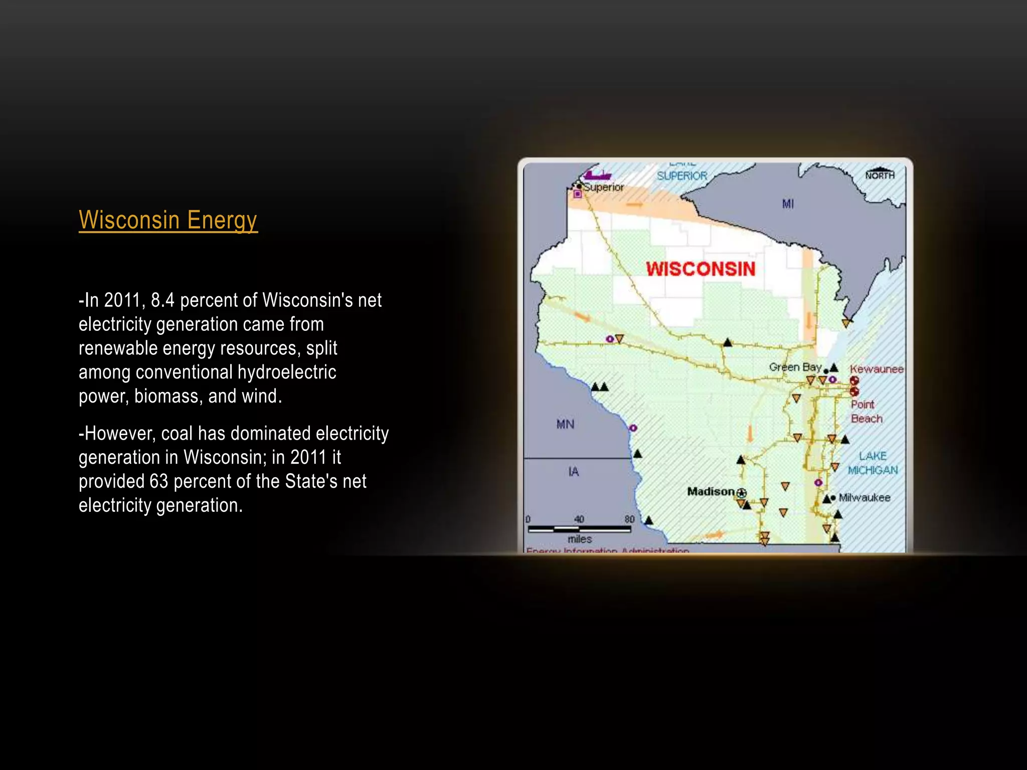 Wisconsin Energy


-In 2011, 8.4 percent of Wisconsin's net
electricity generation came from
renewable energy resources, split
among conventional hydroelectric
power, biomass, and wind.
-However, coal has dominated electricity
generation in Wisconsin; in 2011 it
provided 63 percent of the State's net
electricity generation.
 