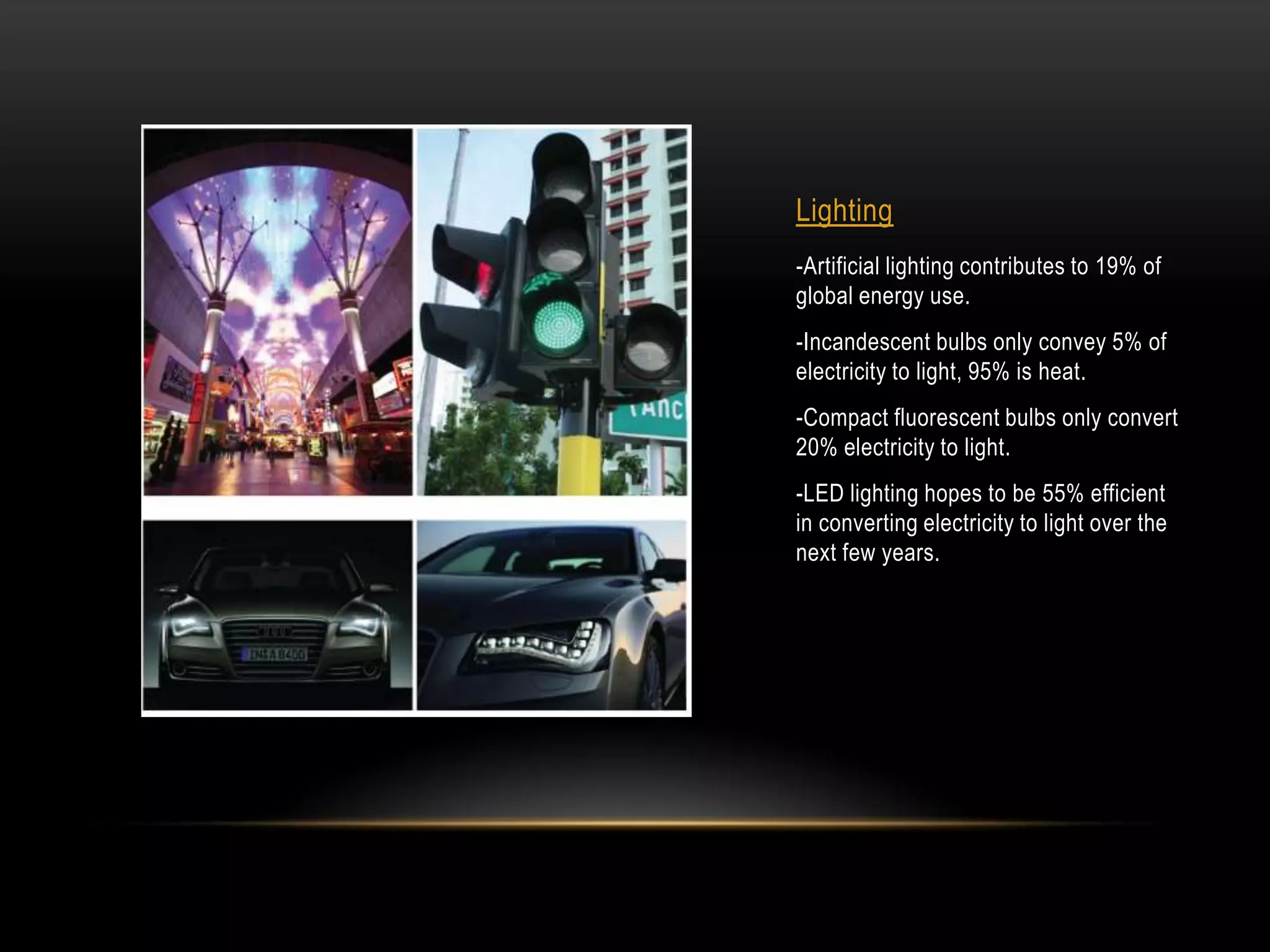 Lighting
-Artificial lighting contributes to 19% of
global energy use.
-Incandescent bulbs only convey 5% of
electricity to light, 95% is heat.
-Compact fluorescent bulbs only convert
20% electricity to light.
-LED lighting hopes to be 55% efficient
in converting electricity to light over the
next few years.
 