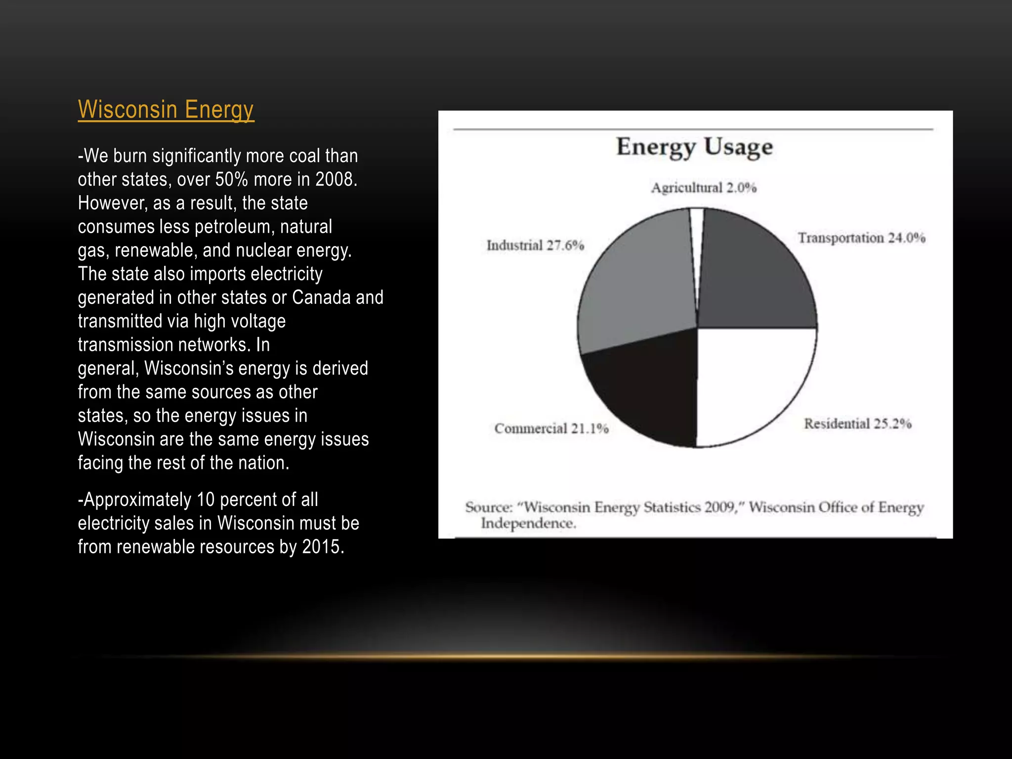 Wisconsin Energy
-We burn significantly more coal than
other states, over 50% more in 2008.
However, as a result, the state
consumes less petroleum, natural
gas, renewable, and nuclear energy.
The state also imports electricity
generated in other states or Canada and
transmitted via high voltage
transmission networks. In
general, Wisconsin’s energy is derived
from the same sources as other
states, so the energy issues in
Wisconsin are the same energy issues
facing the rest of the nation.
-Approximately 10 percent of all
electricity sales in Wisconsin must be
from renewable resources by 2015.
 