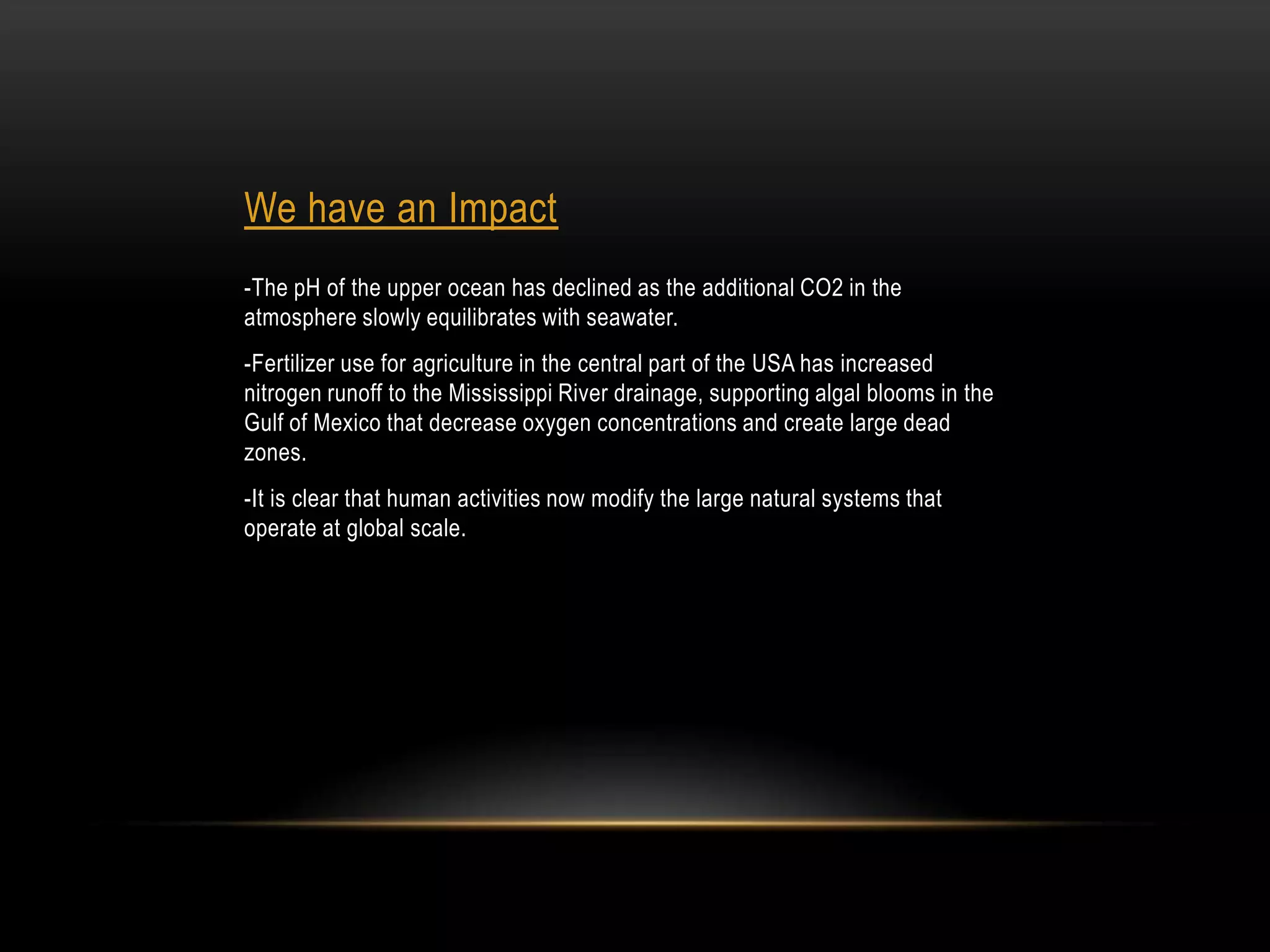 We have an Impact
-The pH of the upper ocean has declined as the additional CO2 in the
atmosphere slowly equilibrates with seawater.
-Fertilizer use for agriculture in the central part of the USA has increased
nitrogen runoff to the Mississippi River drainage, supporting algal blooms in the
Gulf of Mexico that decrease oxygen concentrations and create large dead
zones.
-It is clear that human activities now modify the large natural systems that
operate at global scale.
 