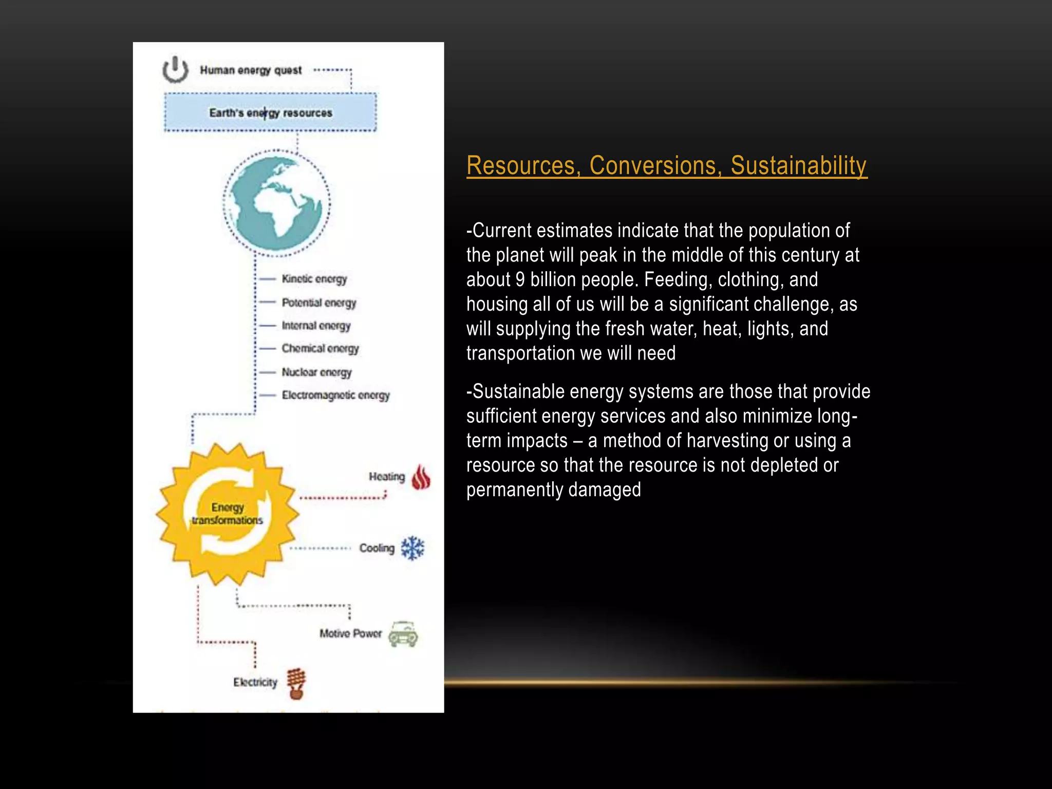 Resources, Conversions, Sustainability

-Current estimates indicate that the population of
the planet will peak in the middle of this century at
about 9 billion people. Feeding, clothing, and
housing all of us will be a significant challenge, as
will supplying the fresh water, heat, lights, and
transportation we will need
-Sustainable energy systems are those that provide
sufficient energy services and also minimize long-
term impacts – a method of harvesting or using a
resource so that the resource is not depleted or
permanently damaged
 