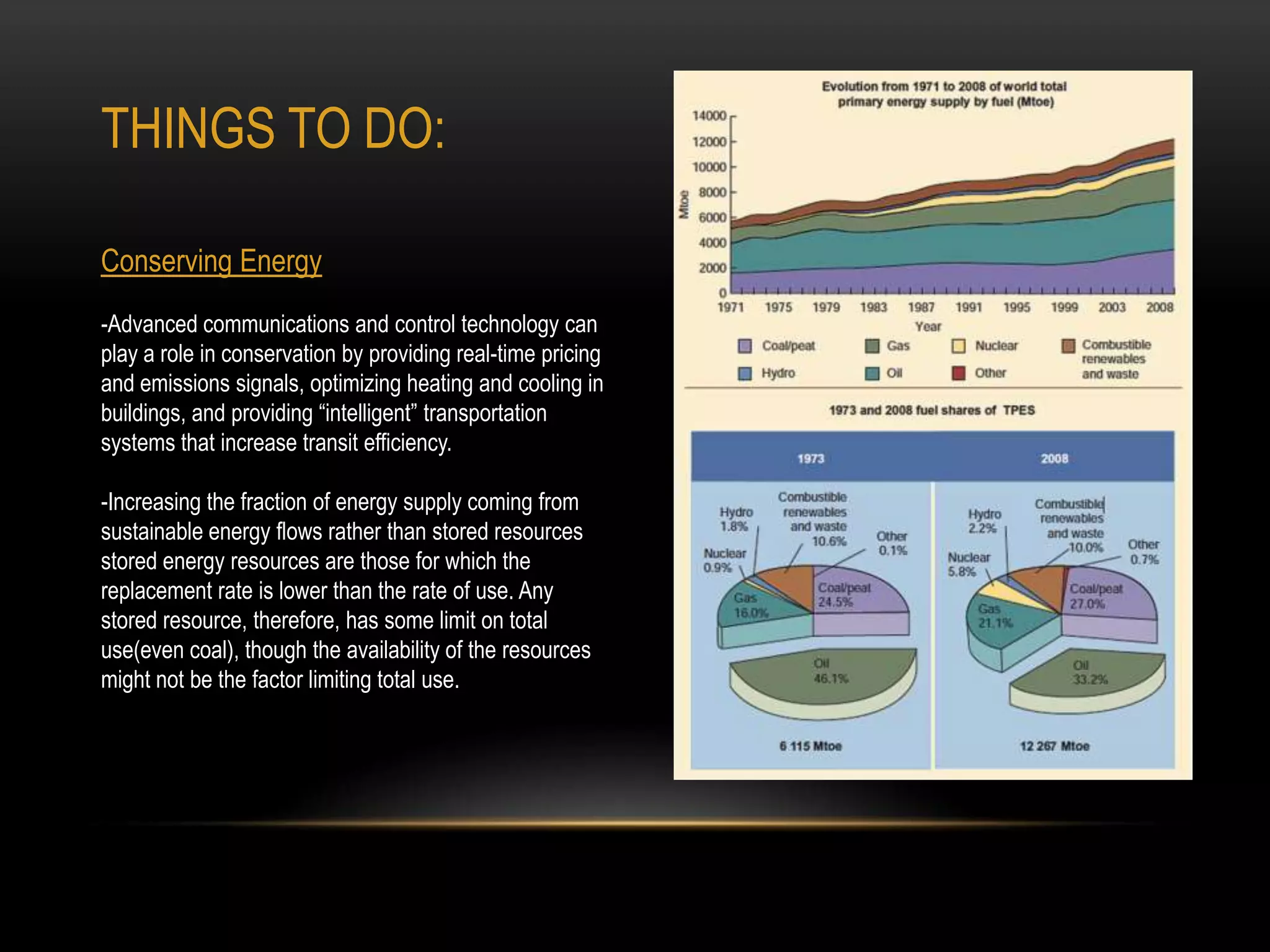 THINGS TO DO:

Conserving Energy
-Advanced communications and control technology can
play a role in conservation by providing real-time pricing
and emissions signals, optimizing heating and cooling in
buildings, and providing “intelligent” transportation
systems that increase transit efficiency.

-Increasing the fraction of energy supply coming from
sustainable energy flows rather than stored resources
stored energy resources are those for which the
replacement rate is lower than the rate of use. Any
stored resource, therefore, has some limit on total
use(even coal), though the availability of the resources
might not be the factor limiting total use.
 
