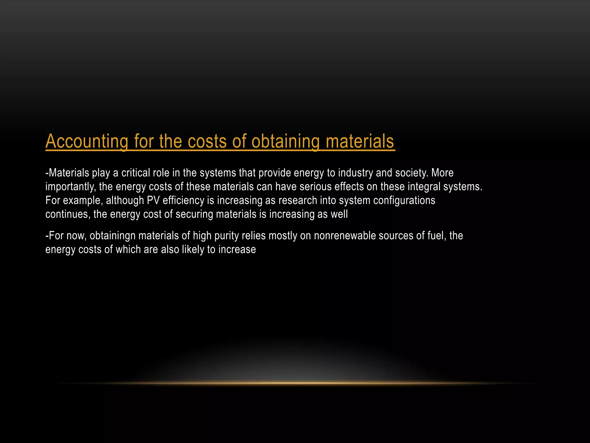 Accounting for the costs of obtaining materials
-Materials play a critical role in the systems that provide energy to industry and society. More
importantly, the energy costs of these materials can have serious effects on these integral systems.
For example, although PV efficiency is increasing as research into system configurations
continues, the energy cost of securing materials is increasing as well
-For now, obtainingn materials of high purity relies mostly on nonrenewable sources of fuel, the
energy costs of which are also likely to increase
 