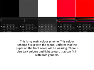 This is my main colour scheme. This colour
 scheme fits in with the school uniform that the
pupils on the front cover will be wearing. There is
 also dark colours and light colours that can fit in
                with both genders.
 