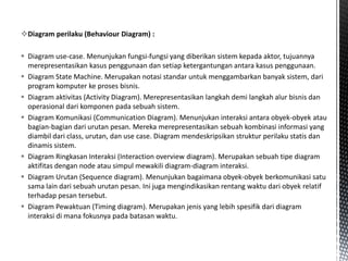 Diagram perilaku (Behaviour Diagram) :

 Diagram use-case. Menunjukan fungsi-fungsi yang diberikan sistem kepada aktor, tujuannya
  merepresentasikan kasus penggunaan dan setiap ketergantungan antara kasus penggunaan.
 Diagram State Machine. Merupakan notasi standar untuk menggambarkan banyak sistem, dari
  program komputer ke proses bisnis.
 Diagram aktivitas (Activity Diagram). Merepresentasikan langkah demi langkah alur bisnis dan
  operasional dari komponen pada sebuah sistem.
 Diagram Komunikasi (Communication Diagram). Menunjukan interaksi antara obyek-obyek atau
  bagian-bagian dari urutan pesan. Mereka merepresentasikan sebuah kombinasi informasi yang
  diambil dari class, urutan, dan use case. Diagram mendeskripsikan struktur perilaku statis dan
  dinamis sistem.
 Diagram Ringkasan Interaksi (Interaction overview diagram). Merupakan sebuah tipe diagram
  aktifitas dengan node atau simpul mewakili diagram-diagram interaksi.
 Diagram Urutan (Sequence diagram). Menunjukan bagaimana obyek-obyek berkomunikasi satu
  sama lain dari sebuah urutan pesan. Ini juga mengindikasikan rentang waktu dari obyek relatif
  terhadap pesan tersebut.
 Diagram Pewaktuan (Timing diagram). Merupakan jenis yang lebih spesifik dari diagram
  interaksi di mana fokusnya pada batasan waktu.
 