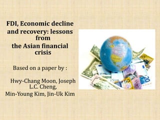 FDI, Economic decline
and recovery: lessons
         from
 the Asian financial
         crisis

  Based on a paper by :

 Hwy-Chang Moon, Joseph
        L.C. Cheng,
Min-Young Kim, Jin-Uk Kim
 