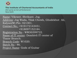 .
Name: Vikrant. Shrikant. Jog.
Address: Jog Wada, Tilak Chowk, Ghodekhot Ali,
Kalyan(W) Pin- 421301.
Contact No.: +919172143451.
+918097152184.
Registration No.: WRO0399722.
Name of IT center: Dombivli IT center of
Thane Branch.
Branch Code: W1020.
Batch No.: 86.
Project Name: Gods of Guitar
 