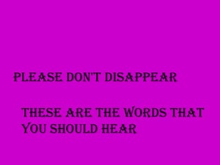 Please don't disappear

 These are the words that
 you should hear
 