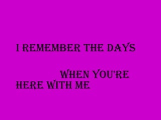 I remember the days

       When you're
here with me
 