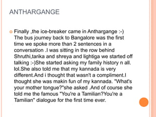 ANTHARGANGE

   Finally ,the ice-breaker came in Anthargange :-)
    The bus journey back to Bangalore was the first
    time we spoke more than 2 sentences in a
    conversation .I was sitting in the row behind
    Shruthi,tarika and shreya and lightiga we started off
    talking :-)She started asking my family history n all.
    lol.She also told me that my kannada is very
    different.And i thought that wasn't a compliment.I
    thought she was makin fun of my kannada. "What's
    your mother tongue?"she asked .And of course she
    told me the famous "You're a Tamilian?You're a
    Tamilian" dialogue for the first time ever.
 