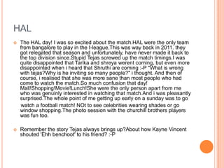 HAL
   The HAL day! I was so excited about the match.HAL were the only team
    from bangalore to play in the I-league.This was way back in 2011. they
    got relegated that season and unfortunately, have never made it back to
    the top division since.Stupid Tejas screwed up the match timings.I was
    quite disappointed that Tarika and shreya werent coming, but even more
    disappointed when i heard that Shruthi are coming :-P "What is wrong
    with tejas?Why is he inviting so many people?" i thought. And then of
    course, i realised that she was more sane than most people who had
    come to watch the match.So much confusion that day!
    Mall!Shopping!Movie!Lunch!She were the only person apart from me
    who was genuinly interested in watching that match.And i was pleasantly
    surprised.The whole point of me getting up early on a sunday was to go
    watch a football match! NOt to see celebrities wearing shades or go
    window shopping.The photo session with the churchill brothers players
    was fun too.

   Remember the story Tejas always brings up?About how Kayne Vincent
    shouted 'Ehh benchoot' to his friend? :-P
 