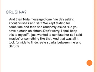 CRUSH-A?
  And then Nida messaged one fine day asking
 about crushes and stuff.We kept texting for
 sometime and then she randomly asked "Do you
 have a crush on shruthi.Don't worry, i shall keep
 this to myself".I just wanted to confuse her so i said
 'maybe' or something like that. And that was all it
 took for nida to find/create sparks between me and
 Shruthi
 