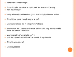   so how did ur internals go?

   Shruthi:physio sucked!anat n biochem were decent i can say.
   how did yours go?

   Vinay:mine only biochem was good..anat and physio were terrible

   Shruthi:how come i hardly see ya at col?

   Vinay:u never see me in college?why's that:-)

   Shruthi:how am i supposed to know tat?like until rady tol' me,i didn't
    know you were a classmate!

   Vinay:haha.i'm a 'low-profile guy':-)
   until u scrapped me, i didn't know u were in my class.lol

   Shruthi: gotta go.cya!

   Vinay:Byeeeeee
 