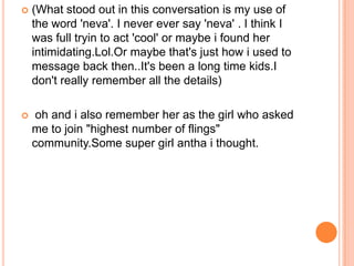    (What stood out in this conversation is my use of
    the word 'neva'. I never ever say 'neva' . I think I
    was full tryin to act 'cool' or maybe i found her
    intimidating.Lol.Or maybe that's just how i used to
    message back then..It's been a long time kids.I
    don't really remember all the details)

    oh and i also remember her as the girl who asked
    me to join "highest number of flings"
    community.Some super girl antha i thought.
 