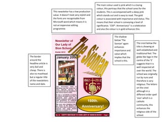 The main colour used is pink which is a loving
                                                                colour, this portrays that the school cares for the
                      This newsletter has a low production      students. This is accompanied with a deep pink
                      value. It doesn’t look very stylish and   which stands out and is easy to read. The gold
                      the fonts are recognisable from           colour is associated with importance and status. This
                      Microsoft word which means it is          means that their school is conveying a level of
                      not an expensive editing                  significance. ‘150th. Anniversary!’ is a celebration
                      programme.                                and also the colour is in gold enhances this.


                                                                                 The shadow
                                                                                 below ‘The
                                                                                 Sionian’ again         The crest below the
                                                                                 enhances               title is showing at
                                                                                 importance and         well-established and
                                                                                 value which            traditional feel. The
The border                                                                       implies that the       globe like logo in the
around the                                                                       school is this.        centre of the ‘S’
headline article is                                                                                     suggests that it is
very dull and                                                                                           well respected all
cheap. There is                                                                                         over the world. The
also no masthead                                                                                        school was originally
but a regular title                                                                                     run by nuns and
of the newsletters                                                                                      therefore is very
name and date.                                                                                          religious. The letters
                                                                                                        on the crest
                                                                                                        although in a
                                                                                                        different order spell
                                                                                                        ‘sion’ which is a
                                                                                                        catholic
                                                                                                        community, this
                                                                                                        enhances the
                                                                                                        religious side of the
                                                                                                        school.
 